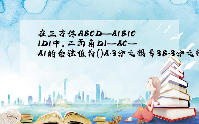 在正方体ABCD—A1B1C1D1中,二面角D1—AC—A1的余弦值为()A.3分之根号3B.3分之根号