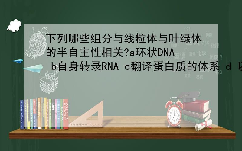 下列哪些组分与线粒体与叶绿体的半自主性相关?a环状DNA b自身转录RNA c翻译蛋白质的体系 d 以上全是