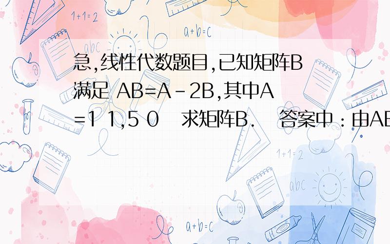 急,线性代数题目,已知矩阵B满足 AB=A-2B,其中A=1 1,5 0   求矩阵B.   答案中：由AB=A-2B得到(A+2E)（...急,线性代数题目,已知矩阵B满足 AB=A-2B,其中A=1 1,5 0   求矩阵B.   答案中：由AB=A-2B得到(A+2E)（-1）B=