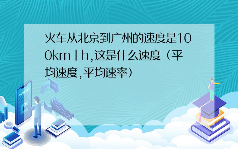 火车从北京到广州的速度是100km|h,这是什么速度（平均速度,平均速率）
