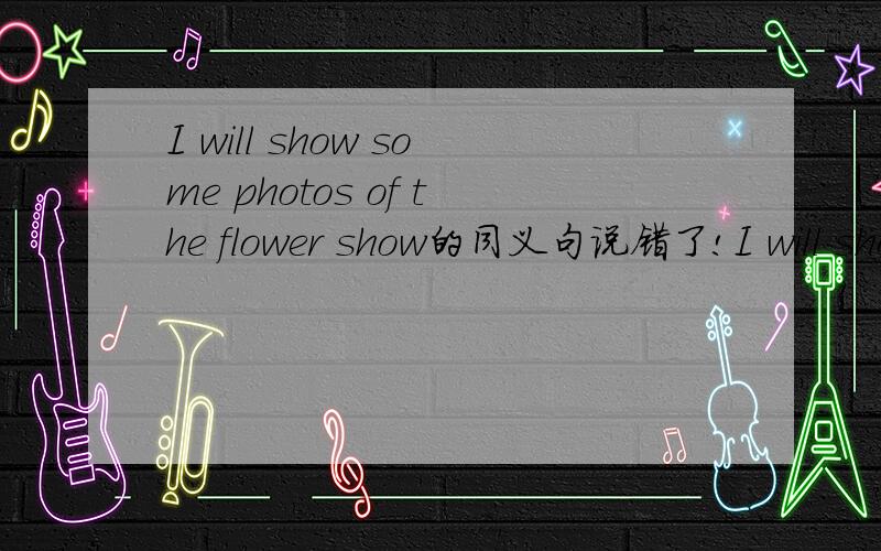 I will show some photos of the flower show的同义句说错了!I will show her some photos of the flower show的同义句 回答：I will ( ) ( ) ( ) ( ) some photos of the flower show