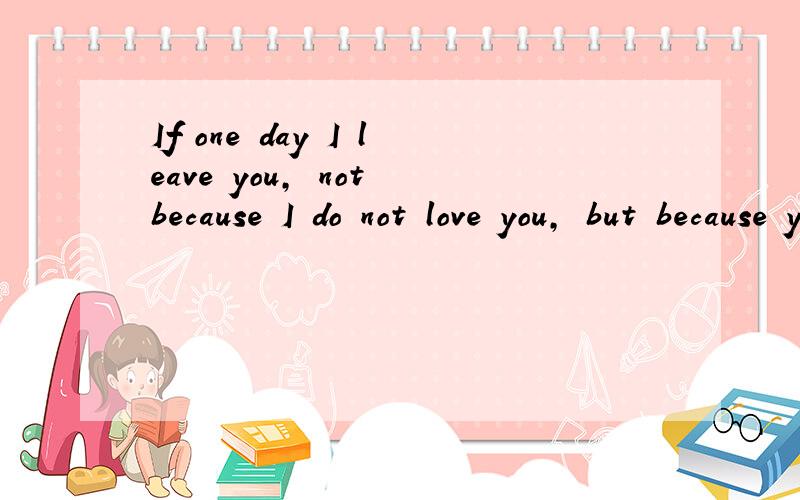 If one day I leave you, not because I do not love you, but because you do not cherish me是什么意思帮忙翻译下谢谢