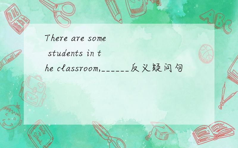 There are some students in the classroom,______反义疑问句