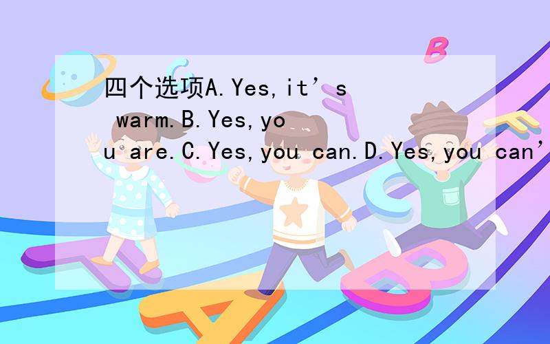 四个选项A.Yes,it’s warm.B.Yes,you are.C.Yes,you can.D.Yes,you can’t.