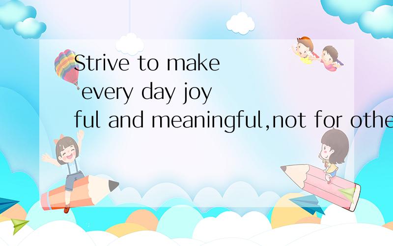Strive to make every day joyful and meaningful,not for others,but for myself.谁能帮我翻译下~