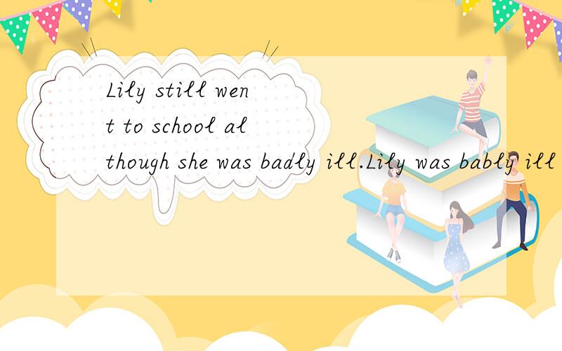Lily still went to school although she was badly ill.Lily was bably ill ( )she still ( )to school