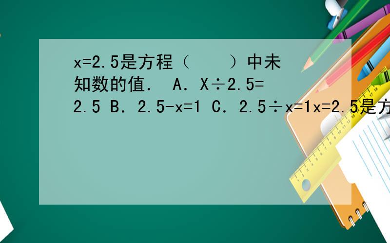 x=2.5是方程（　　）中未知数的值． A．X÷2.5=2.5 B．2.5-x=1 C．2.5÷x=1x=2.5是方程（　　）中未知数的值．A．X÷2.5=2.5 B．2.5-x=1 C．2.5÷x=1