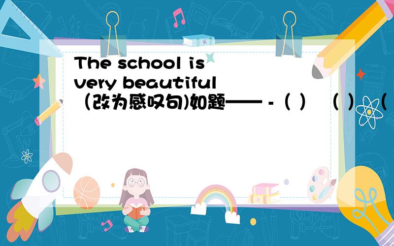 The school is very beautiful（改为感叹句)如题—— -（ ） （ ） （ ） the school is