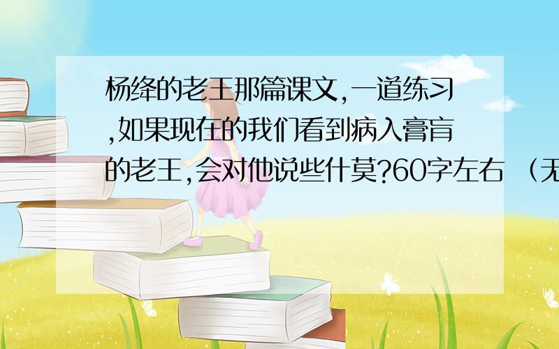 杨绛的老王那篇课文,一道练习,如果现在的我们看到病入膏肓的老王,会对他说些什莫?60字左右 （无意回答者请勿回帖）谢谢