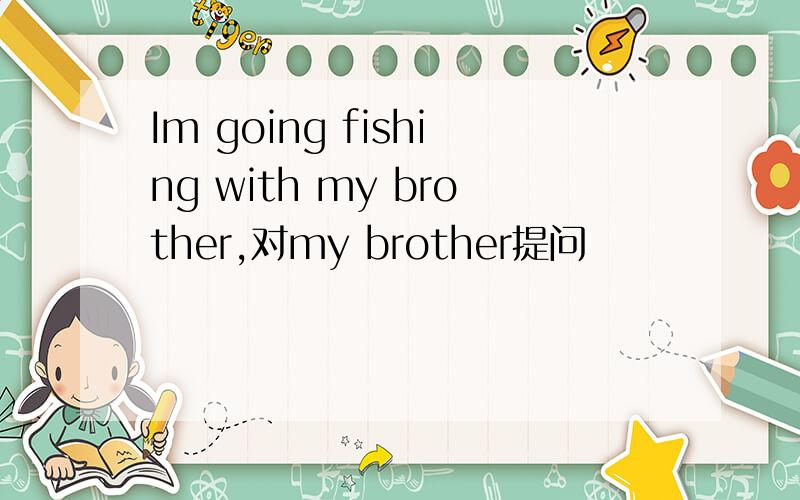 Im going fishing with my brother,对my brother提问