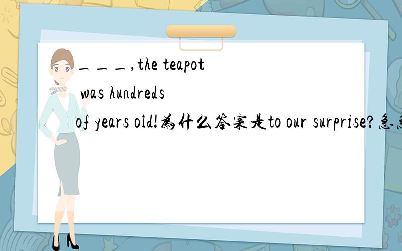 ___,the teapot was hundreds of years old!为什么答案是to our surprise?急急急急!今天十点以内回答！！ 为什么不是in surprise或we were surprised