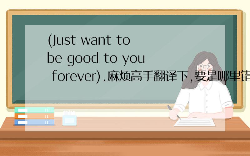 (Just want to be good to you forever).麻烦高手翻译下,要是哪里错了指点下谢谢啦