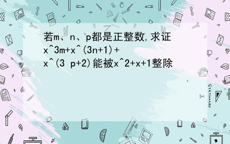 若m、n、p都是正整数,求证x^3m+x^(3n+1)+x^(3 p+2)能被x^2+x+1整除
