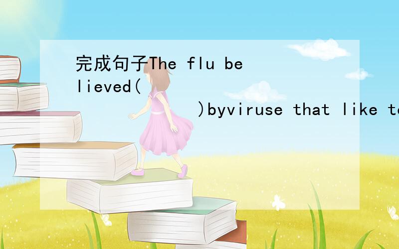 完成句子The flu believed(                    )byviruse that like to reproduce in the cells insid the human nose and throat.(cause)本次流感被认为是由一种病毒引发的,它能在人体鼻腔与咽喉内进行自我繁殖.   2.（