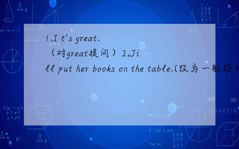 1,I t's great.（对great提问）2,Jill put her books on the table.(改为一般疑问句）3,Saeah often goes to the mountains on weekend.(用last weekend改写句子)