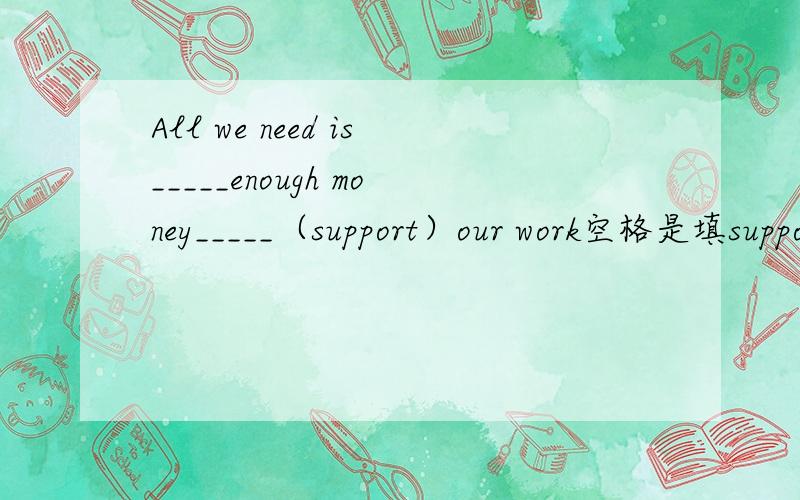 All we need is_____enough money_____（support）our work空格是填supporting还是to support?求具体解释