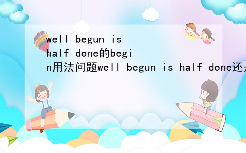 well begun is half done的begin用法问题well begun is half done还是well begin还是well beginning?为什么?