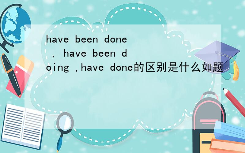 have been done , have been doing ,have done的区别是什么如题