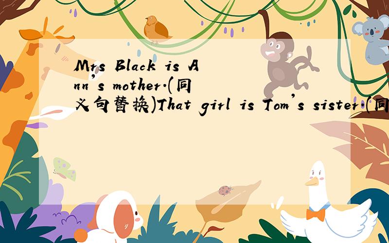 Mrs Black is Ann's mother.(同义句替换)That girl is Tom's sister.(同义句替换)What's her name?l don't know.(同义句替换)They are his friends.(变成一般疑问句并做肯定回答)This is Lily's parent.(变为复数)Jim is fine(对画