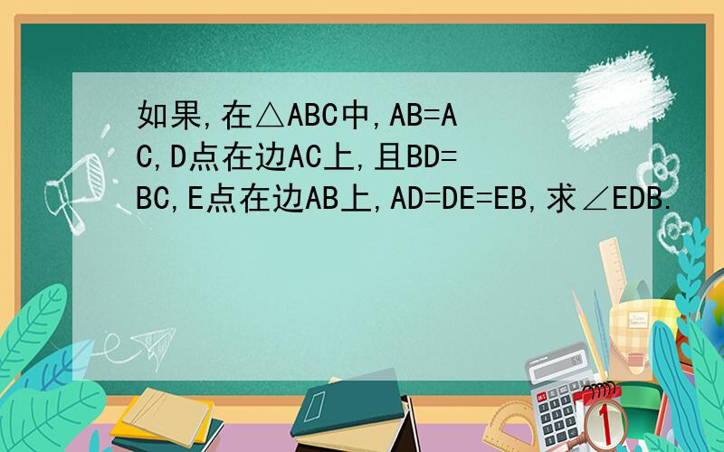 如果,在△ABC中,AB=AC,D点在边AC上,且BD=BC,E点在边AB上,AD=DE=EB,求∠EDB.