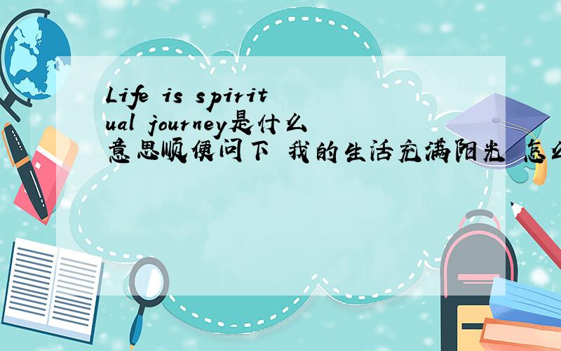 Life is spiritual journey是什么意思顺便问下 我的生活充满阳光 怎么用英文说