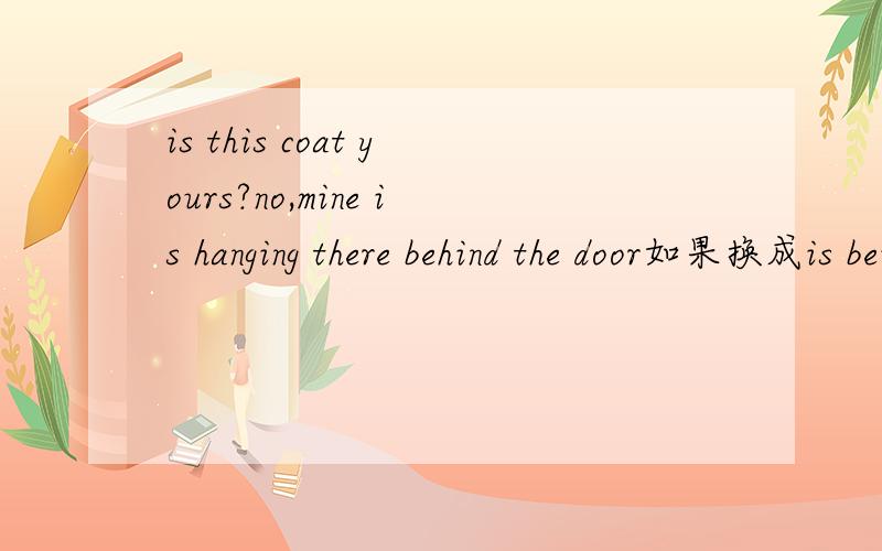 is this coat yours?no,mine is hanging there behind the door如果换成is being hanged或者 hunged可以吗?另外,hang 表挂和上吊的形式是如何?