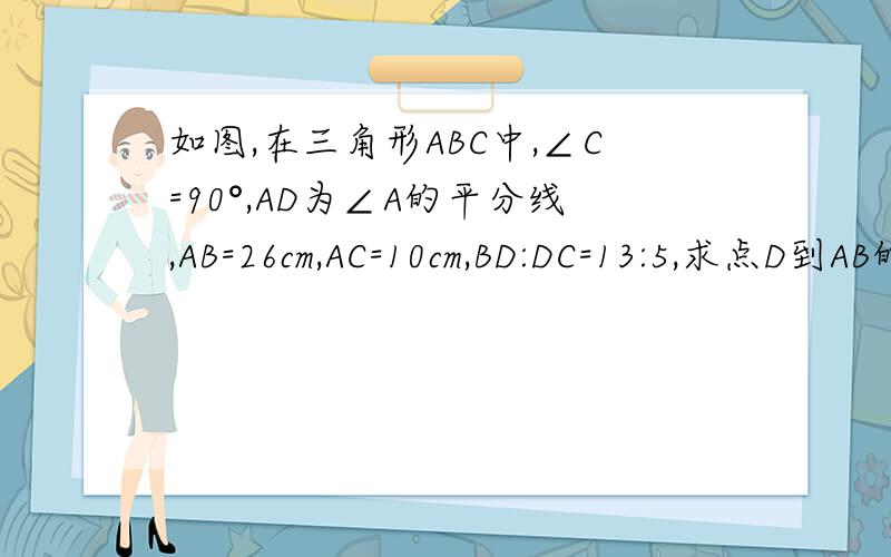 如图,在三角形ABC中,∠C=90°,AD为∠A的平分线,AB=26cm,AC=10cm,BD:DC=13:5,求点D到AB的距离