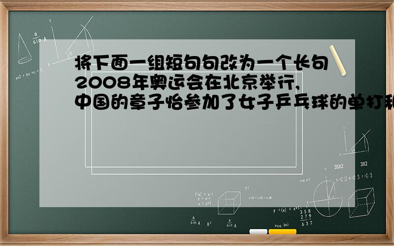 将下面一组短句句改为一个长句2008年奥运会在北京举行,中国的章子怡参加了女子乒乓球的单打和双打比赛.他在这两项比赛中获取了金牌