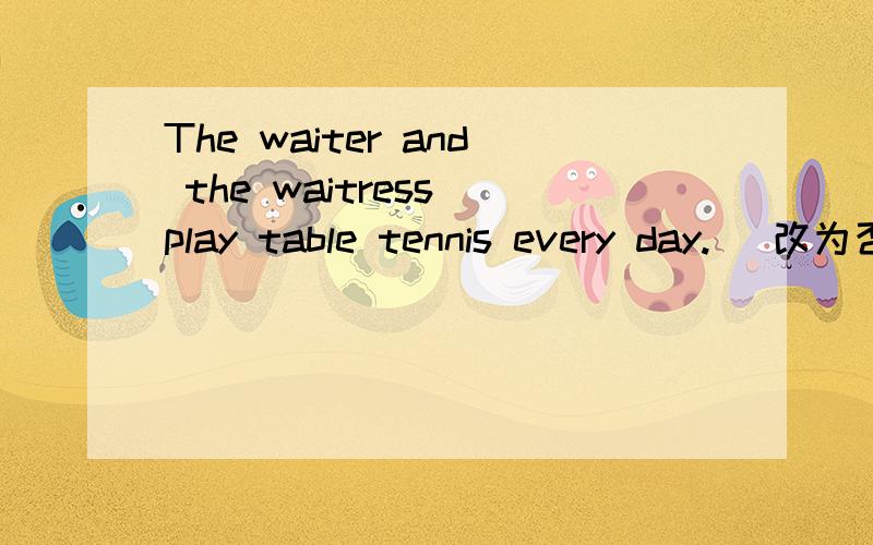 The waiter and the waitress play table tennis every day.( 改为否定句）