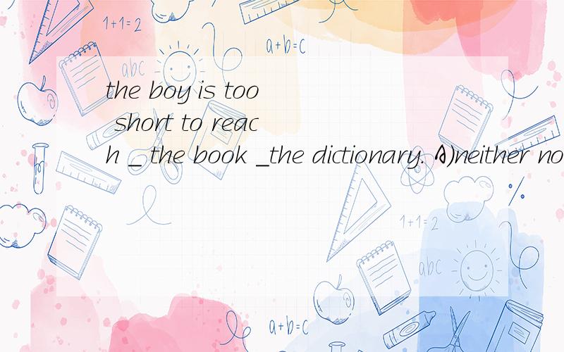 the boy is too short to reach _ the book _the dictionary. A）neither nor B)either or为何不选A既不也A意思“既不，也不”，而且是两者，为什么不行