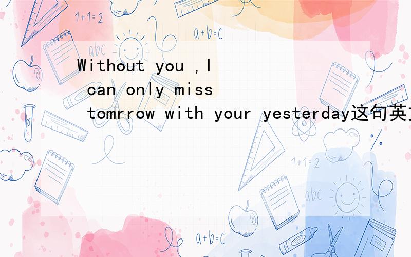Without you ,I can only miss tomrrow with your yesterday这句英文翻译成中文是什么意思?