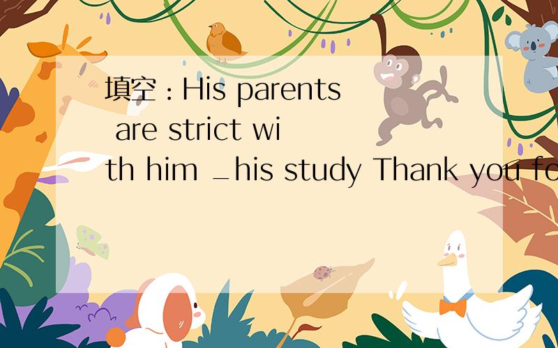 填空：His parents are strict with him _his study Thank you for helping me_my English.