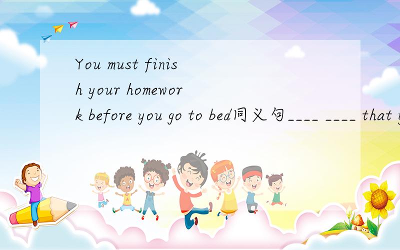 You must finish your homework before you go to bed同义句____ ____ that you ____ your homework before you go to bed.