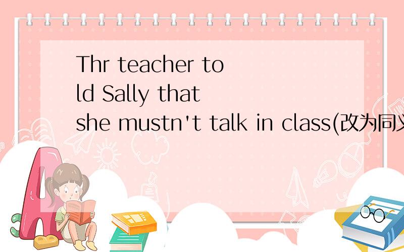 Thr teacher told Sally that she mustn't talk in class(改为同义句）The teacher asked Sally __ __ __ __ class