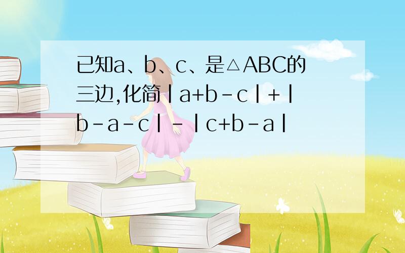 已知a、b、c、是△ABC的三边,化简|a+b-c|+|b-a-c|-|c+b-a|