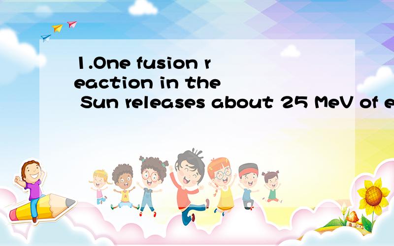 1.One fusion reaction in the Sun releases about 25 MeV of energy.Estimate the number of such reactions that occur each second from the luminosity of the Sun,which is the rate at which it releases energy,4*10^26 W.2.The first atomic bomb released an e
