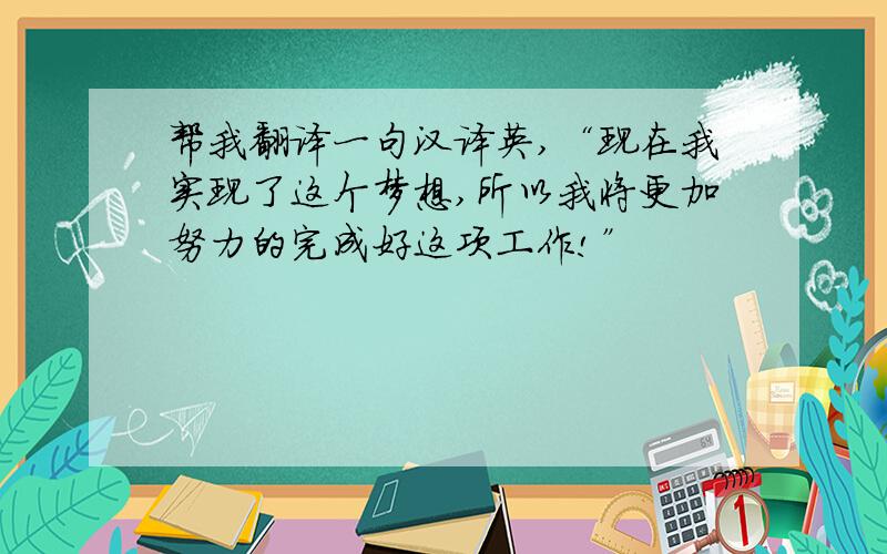 帮我翻译一句汉译英,“现在我实现了这个梦想,所以我将更加努力的完成好这项工作!”