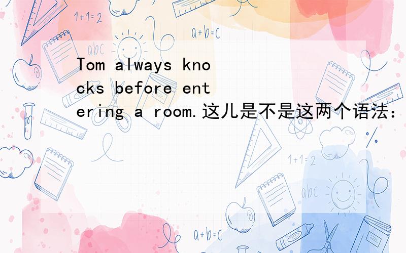 Tom always knocks before entering a room.这儿是不是这两个语法：1.主从句是一个主语所以把从句中的主语省略掉了,2.主句谓语是动词,所以从句用动名词作伴随状态,主句和从句如果是一个主语,那从句
