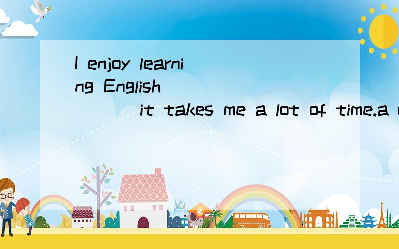 I enjoy learning English ______ it takes me a lot of time.a unless b though