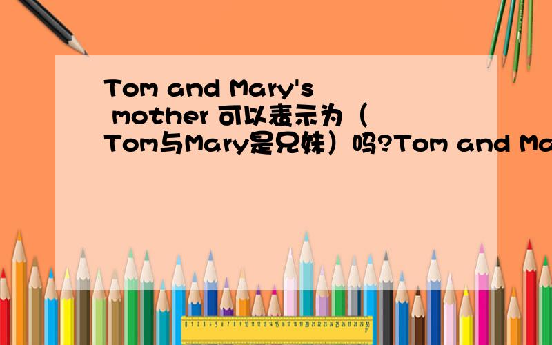 Tom and Mary's mother 可以表示为（Tom与Mary是兄妹）吗?Tom and Mary's mother 可以表示为（Tom与Mary是兄妹）吗?