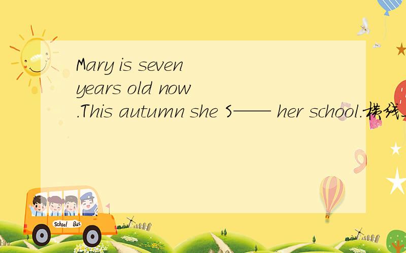 Mary is seven years old now .This autumn she S—— her school.横线上填什么单词?最好能把意思说一下,我想了半天都翻译的不通顺.