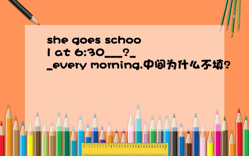 she goes school at 6:30___?__every morning.中间为什么不填?