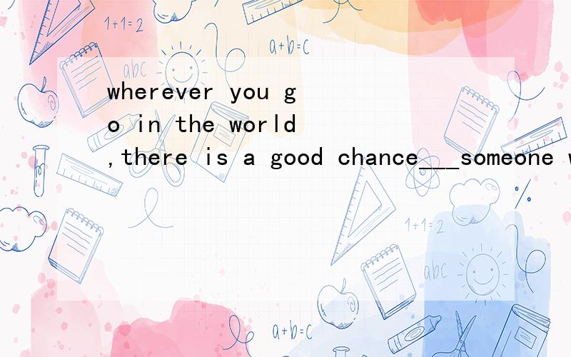 wherever you go in the world,there is a good chance___someone will speak english,.A.which B.whose C请帮帮忙 选哪一个答案 谢谢wherever you go in the world,there is a good chance___someone will speak english.A.which  B.whose  C. that   D. w