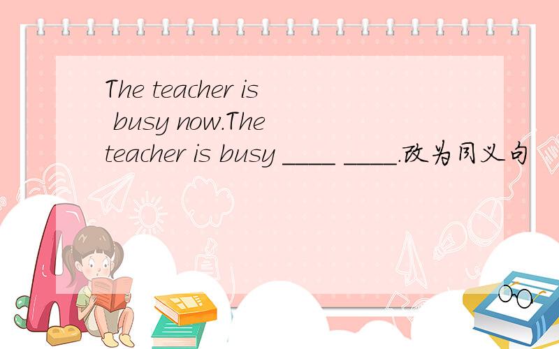 The teacher is busy now.The teacher is busy ____ ____.改为同义句