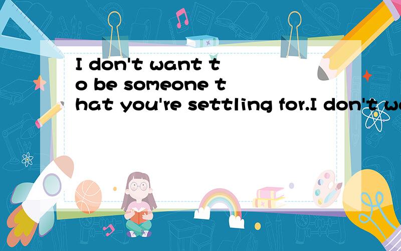 I don't want to be someone that you're settling for.I don't want to be someone that anyone settles翻译成中文 ,不要那些软件翻译 ,不太准确