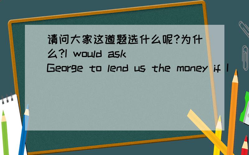 请问大家这道题选什么呢?为什么?I would ask George to lend us the money if I ____ him.A. had known    B. have known    C. knew    D. to have read