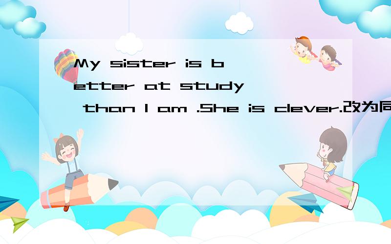 My sister is better at study than I am .She is clever.改为同义句 My sister is _____ ____ than I