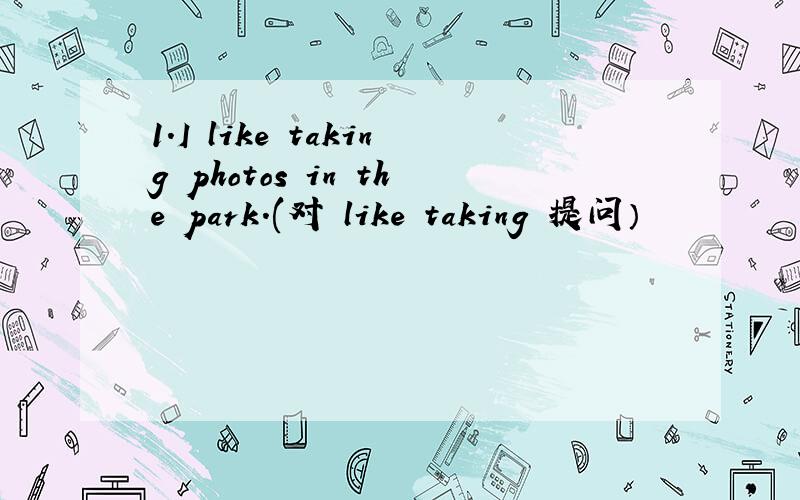 1.I like taking photos in the park.(对 like taking 提问）