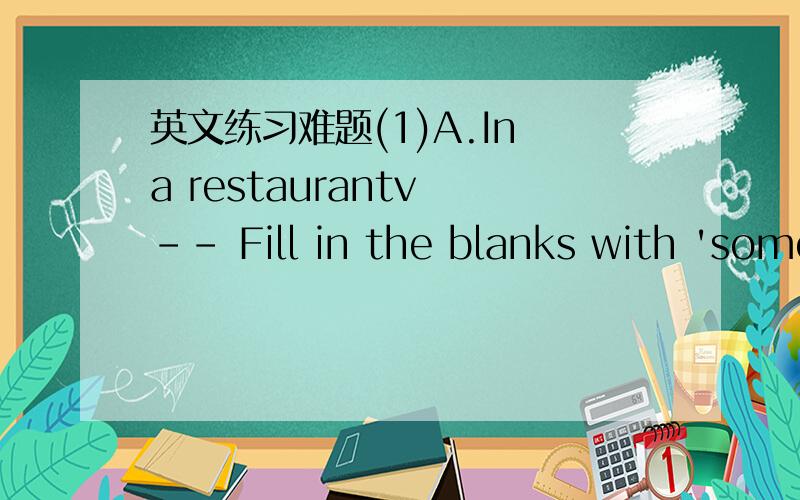 英文练习难题(1)A.In a restaurantv -- Fill in the blanks with 'some' or 'any'.Wift:I've finished.Husband:Do you want(1)___________coffee?Wife:No,thank.I'd prefer tea.Do you have(2)___________special desserts this evening?Waiter:Yes.We have(3)___