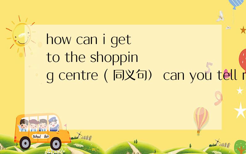 how can i get to the shopping centre ( 同义句） can you tell me the ____ ____ the shopping centre?